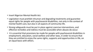 • Insert Nigerian Mental Health Act.
• Legislation must prohibit inhuman and degrading treatments and guarantee
equal rights for people with psychosocial disabilities, not only in the context of
mental health care, but also in all aspects of community life.
• Strong safeguards must be put in place against coercive interventions, and
effective remedies and redress must be accessible when abuses do occur.
• It is essential that provisions be made for people with psychosocial disabilities in
employment, education, social welfare and other laws, in order to ensure that
they are entitled to enjoy the same rights, supports and opportunities in life, on
an equal basis with others.
10/11/2015 Netwealth Training and Development 28
 