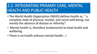 2.2. INTEGRATING PRIMARY CARE, MENTAL
HEALTH AND PUBLIC HEALTH
• The World Health Organization (WHO) defines health as, “ a
complete state of physical, mental, and social well-being; not
merely the absence of disease or infirmity.”
• Mental health is, therefore fundamental to total health and
wellbeing.
• There is no health without mental health...!
10/11/2015 Netwealth Training and Development 29
 