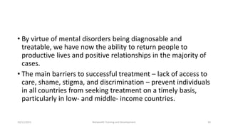 • By virtue of mental disorders being diagnosable and
treatable, we have now the ability to return people to
productive lives and positive relationships in the majority of
cases.
• The main barriers to successful treatment – lack of access to
care, shame, stigma, and discrimination – prevent individuals
in all countries from seeking treatment on a timely basis,
particularly in low- and middle- income countries.
10/11/2015 Netwealth Training and Development 30
 