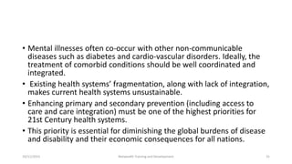 • Mental illnesses often co-occur with other non-communicable
diseases such as diabetes and cardio-vascular disorders. Ideally, the
treatment of comorbid conditions should be well coordinated and
integrated.
• Existing health systems’ fragmentation, along with lack of integration,
makes current health systems unsustainable.
• Enhancing primary and secondary prevention (including access to
care and care integration) must be one of the highest priorities for
21st Century health systems.
• This priority is essential for diminishing the global burdens of disease
and disability and their economic consequences for all nations.
10/11/2015 Netwealth Training and Development 31
 