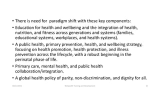 • There is need for paradigm shift with these key components:
• Education for health and wellbeing and the integration of health,
nutrition, and fitness across generations and systems (families,
educational systems, workplaces, and health systems).
• A public health, primary prevention, health, and wellbeing strategy,
focusing on health promotion, health protection, and illness
prevention across the lifecycle, with a robust beginning in the
perinatal phase of life.
• Primary care, mental health, and public health
collaboration/integration.
• A global health policy of parity, non-discrimination, and dignity for all.
10/11/2015 Netwealth Training and Development 32
 