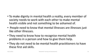 • To make dignity in mental health a reality, every member of
society needs to work with each other to make mental
health visible and not something to be ashamed of.
• People need to know that mental illnesses are illnesses just
like other illnesses.
• They need to know how to recognise mental health
problems in a person and how to give them help.
• They do not need to be mental health practitioners to have
these first aid skills.
10/11/2015 Netwealth Training and Development 34
 