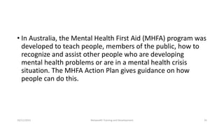 • In Australia, the Mental Health First Aid (MHFA) program was
developed to teach people, members of the public, how to
recognize and assist other people who are developing
mental health problems or are in a mental health crisis
situation. The MHFA Action Plan gives guidance on how
people can do this.
10/11/2015 Netwealth Training and Development 35
 