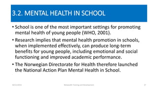 3.2. MENTAL HEALTH IN SCHOOL
• School is one of the most important settings for promoting
mental health of young people (WHO, 2001).
• Research implies that mental health promotion in schools,
when implemented effectively, can produce long-term
benefits for young people, including emotional and social
functioning and improved academic performance.
• The Norwegian Directorate for Health therefore launched
the National Action Plan Mental Health in School.
10/11/2015 Netwealth Training and Development 37
 