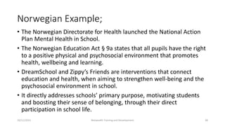 Norwegian Example;
• The Norwegian Directorate for Health launched the National Action
Plan Mental Health in School.
• The Norwegian Education Act § 9a states that all pupils have the right
to a positive physical and psychosocial environment that promotes
health, wellbeing and learning.
• DreamSchool and Zippy’s Friends are interventions that connect
education and health, when aiming to strengthen well-being and the
psychosocial environment in school.
• It directly addresses schools’ primary purpose, motivating students
and boosting their sense of belonging, through their direct
participation in school life.
10/11/2015 Netwealth Training and Development 38
 