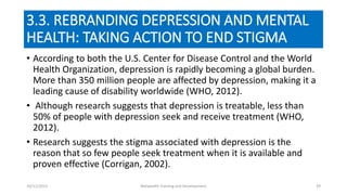 3.3. REBRANDING DEPRESSION AND MENTAL
HEALTH: TAKING ACTION TO END STIGMA
• According to both the U.S. Center for Disease Control and the World
Health Organization, depression is rapidly becoming a global burden.
More than 350 million people are affected by depression, making it a
leading cause of disability worldwide (WHO, 2012).
• Although research suggests that depression is treatable, less than
50% of people with depression seek and receive treatment (WHO,
2012).
• Research suggests the stigma associated with depression is the
reason that so few people seek treatment when it is available and
proven effective (Corrigan, 2002).
10/11/2015 Netwealth Training and Development 39
 