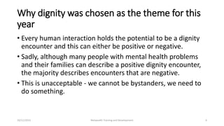 Why dignity was chosen as the theme for this
year
• Every human interaction holds the potential to be a dignity
encounter and this can either be positive or negative.
• Sadly, although many people with mental health problems
and their families can describe a positive dignity encounter,
the majority describes encounters that are negative.
• This is unacceptable - we cannot be bystanders, we need to
do something.
10/11/2015 Netwealth Training and Development 4
 