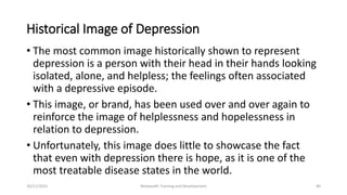 Historical Image of Depression
• The most common image historically shown to represent
depression is a person with their head in their hands looking
isolated, alone, and helpless; the feelings often associated
with a depressive episode.
• This image, or brand, has been used over and over again to
reinforce the image of helplessness and hopelessness in
relation to depression.
• Unfortunately, this image does little to showcase the fact
that even with depression there is hope, as it is one of the
most treatable disease states in the world.
10/11/2015 Netwealth Training and Development 40
 