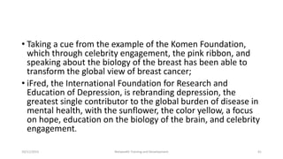 • Taking a cue from the example of the Komen Foundation,
which through celebrity engagement, the pink ribbon, and
speaking about the biology of the breast has been able to
transform the global view of breast cancer;
• iFred, the International Foundation for Research and
Education of Depression, is rebranding depression, the
greatest single contributor to the global burden of disease in
mental health, with the sunflower, the color yellow, a focus
on hope, education on the biology of the brain, and celebrity
engagement.
10/11/2015 Netwealth Training and Development 41
 