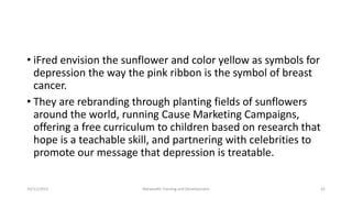 • iFred envision the sunflower and color yellow as symbols for
depression the way the pink ribbon is the symbol of breast
cancer.
• They are rebranding through planting fields of sunflowers
around the world, running Cause Marketing Campaigns,
offering a free curriculum to children based on research that
hope is a teachable skill, and partnering with celebrities to
promote our message that depression is treatable.
10/11/2015 Netwealth Training and Development 42
 