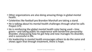 • Other organizations are also doing amazing things in global mental
health.
• Celebrities like football pro Brandon Marshall are taking a stand.
• He is talking about his mental health challenges through what he calls
Project 375.
• He is reinforcing the global mental health color being used—lime
green—and taking public his experience with borderline personality
disorder, showcasing how he got help and now manages his disorder,
and is successful in life.
• His leadership in mental health encourages others to do the same and
shows again that through treatment, there is hope.
10/11/2015 Netwealth Training and Development 43
 