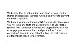 • We believe that by rebranding depression we can end the
stigma of depression, increase funding, and work to prevent
depressive episodes.
• We hope if your organization or NGO works with depression,
you will join our efforts and use sunflowers as your global
symbol, lead sunflower plantings, making Gardens for Hope
to engage your communities, and get the free “hope
curriculum” taught in your school systems so that children
are taught basic skills for prevention.
10/11/2015 Netwealth Training and Development 44
 
