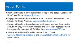 Action Points
• Plant Sunflowers, a universal symbol of hope, and post a “Gardens for
Hope” sign found at www.ifred.org
• Engage your community and educational leaders to implement the
Schools for Hope Program, www.schoolsforhope.org
• Engage with celebrities and encourage leaders to share their stories
about how they successfully manage and treat their depression and
live successful, meaningful, fulfilling lives. www.project375.org
• advocate for those affected by mental illness .Check
www.worlddignityproject.com and www.globalmentalhealth.org for
more details.
10/11/2015 Netwealth Training and Development 45
 