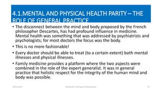 4.1.MENTAL AND PHYSICAL HEALTH PARITY – THE
ROLE OF GENERAL PRACTICE
• The disconnect between the mind and body proposed by the French
philosopher Descartes, has had profound influence in medicine.
Mental health was something that was addressed by psychiatrists and
psychologists; for most doctors the focus was the body.
• This is no more fashionable!
• Every doctor should be able to treat (to a certain extent) both mental
illnesses and physical illnesses.
• Family medicine provides a platform where the two aspects were
combined in the role of the expert generalist. It was in general
practice that holistic respect for the integrity of the human mind and
body was possible.
10/11/2015 Netwealth Training and Development 47
 