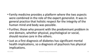 • Family medicine provides a platform where the two aspects
were combined in the role of the expert generalist. It was in
general practice that holistic respect for the integrity of the
human mind and body was possible.
• Further, those who present with the predominant problem in
one domain, whether physical, psychological or social,
should receive care in the others.
• Just as a first diagnosis of diabetes has significant mental
health implications, so a diagnosis of psychosis has physical
implications.
10/11/2015 Netwealth Training and Development 48
 