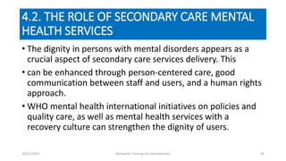 4.2. THE ROLE OF SECONDARY CARE MENTAL
HEALTH SERVICES
• The dignity in persons with mental disorders appears as a
crucial aspect of secondary care services delivery. This
• can be enhanced through person-centered care, good
communication between staff and users, and a human rights
approach.
• WHO mental health international initiatives on policies and
quality care, as well as mental health services with a
recovery culture can strengthen the dignity of users.
10/11/2015 Netwealth Training and Development 49
 