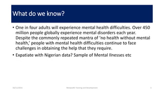 What do we know?
• One in four adults will experience mental health difficulties. Over 450
million people globally experience mental disorders each year.
Despite the commonly repeated mantra of ‘no health without mental
health,’ people with mental health difficulties continue to face
challenges in obtaining the help that they require.
• Expatiate with Nigerian data? Sample of Mental Ilnesses etc
10/11/2015 Netwealth Training and Development 5
 