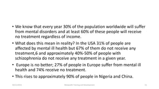 • We know that every year 30% of the population worldwide will suffer
from mental disorders and at least 60% of these people will receive
no treatment regardless of income.
• What does this mean in reality? In the USA 31% of people are
affected by mental ill health but 67% of them do not receive any
treatment,6 and approximately 40%-50% of people with
schizophrenia do not receive any treatment in a given year.
• Europe is no better; 27% of people in Europe suffer from mental ill
health and 74% receive no treatment.
• This rises to approximately 90% of people in Nigeria and China.
10/11/2015 Netwealth Training and Development 51
 