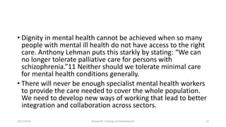 • Dignity in mental health cannot be achieved when so many
people with mental ill health do not have access to the right
care. Anthony Lehman puts this starkly by stating: “We can
no longer tolerate palliative care for persons with
schizophrenia.”11 Neither should we tolerate minimal care
for mental health conditions generally.
• There will never be enough specialist mental health workers
to provide the care needed to cover the whole population.
We need to develop new ways of working that lead to better
integration and collaboration across sectors.
10/11/2015 Netwealth Training and Development 52
 