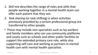 1. Skill mix describes the range of roles and skills that
people working together in a mental health team can
offer each patient that they see.
2. Task sharing (or task shifting) is when activities
previously provided by a certain professional group are
transferred to other people.
• These may include non-specialists such as lay workers
and family members who can use community platforms
and assets such as schools and other public facilities to
support the extended primary care role, while also
supporting self-care and working as partners in mental
health care with mental health specialists
10/11/2015 Netwealth Training and Development 53
 