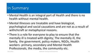 In Summary
• Mental Health is an integral part of Health and there is no
health without mental health.
• Mental Illnesses are treatable and have biological,
psychological and social causations and are not as a result of
withchcraft or metaphysical reasons.
• There is a role for everyone to play to ensure that the
mentally ill is treated with dignity; The mentally ill, the
family, the government, policy makers, NGOs, Health
workers- primary, secondary and Mental Health
Professionals, the media, the community etc.
10/11/2015 Netwealth Training and Development 54
 
