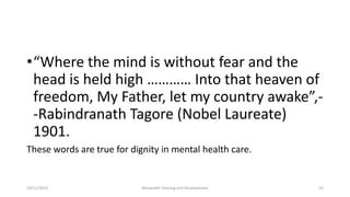 •“Where the mind is without fear and the
head is held high ………… Into that heaven of
freedom, My Father, let my country awake”,-
-Rabindranath Tagore (Nobel Laureate)
1901.
These words are true for dignity in mental health care.
10/11/2015 Netwealth Training and Development 55
 