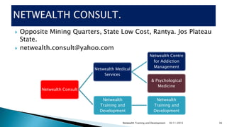  Opposite Mining Quarters, State Low Cost, Rantya. Jos Plateau
State.
 netwealth.consult@yahoo.com
10/11/2015Netwealth Training and Development 56
Netwealth Consult
Netwealth Medical
Services
Netwealth Centre
for Addiction
Management
& Psychological
Medicine
Netwealth
Training and
Development
Netwealth
Training and
Development
 