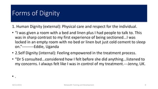 Forms of Dignity
1. Human Dignity (external): Physical care and respect for the individual.
• “I was given a room with a bed and linen plus I had people to talk to. This
was in sharp contrast to my first experience of being sectioned...I was
locked in an empty room with no bed or linen but just cold cement to sleep
on.”---------Eddie, Uganda
• 2.Self Dignity (internal): Feeling empowered in the treatment process.
• “Dr S consulted...considered how I felt before she did anything...listened to
my concerns. I always felt like I was in control of my treatment.---Jenny, UK.
• .
10/11/2015 Netwealth Training and Development 8
 