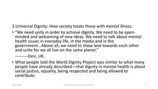 3.Universal Dignity: How society treats those with mental illness.
• “We need unity in order to achieve dignity. We need to be open-
minded and welcoming of new ideas. We need to talk about mental
health issues in everyday life, in the media and in the
government...Above all, we need to show love towards each other
and unite for we all live on the same planet.”
---------Desi, UK.
• What people told the World Dignity Project was similar to what many
people have already described—that dignity in mental health is about
social justice, equality, being respected and being allowed to
contribute.
10/11/2015 Netwealth Training and Development 9
 