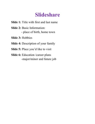 Slideshare<br />Slide 1: Title with first and last name<br />Slide 2: Basic Information:             - place of birth, home town<br />Slide 3: Hobbies<br />Slide 4: Description of your family<br />Slide 5: Place you’d like to visit<br />Slide 6: Education /career plans      -major/minor and future job<br />