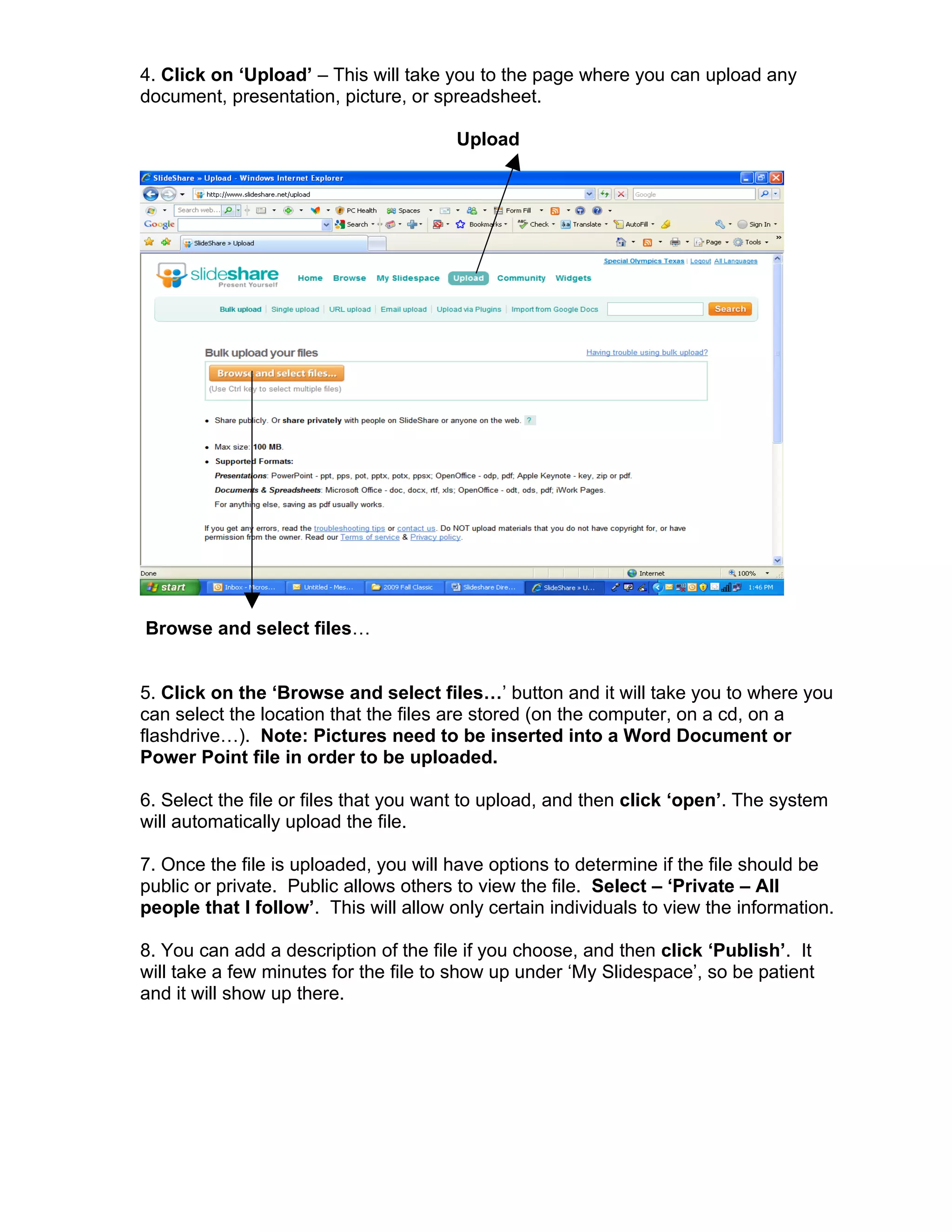 4. Click on ‘Upload’ – This will take you to the page where you can upload any
document, presentation, picture, or spreadsheet.

                                        Upload




Browse and select files…


5. Click on the ‘Browse and select files…’ button and it will take you to where you
can select the location that the files are stored (on the computer, on a cd, on a
flashdrive…). Note: Pictures need to be inserted into a Word Document or
Power Point file in order to be uploaded.

6. Select the file or files that you want to upload, and then click ‘open’. The system
will automatically upload the file.

7. Once the file is uploaded, you will have options to determine if the file should be
public or private. Public allows others to view the file. Select – ‘Private – All
people that I follow’. This will allow only certain individuals to view the information.

8. You can add a description of the file if you choose, and then click ‘Publish’. It
will take a few minutes for the file to show up under ‘My Slidespace’, so be patient
and it will show up there.
 