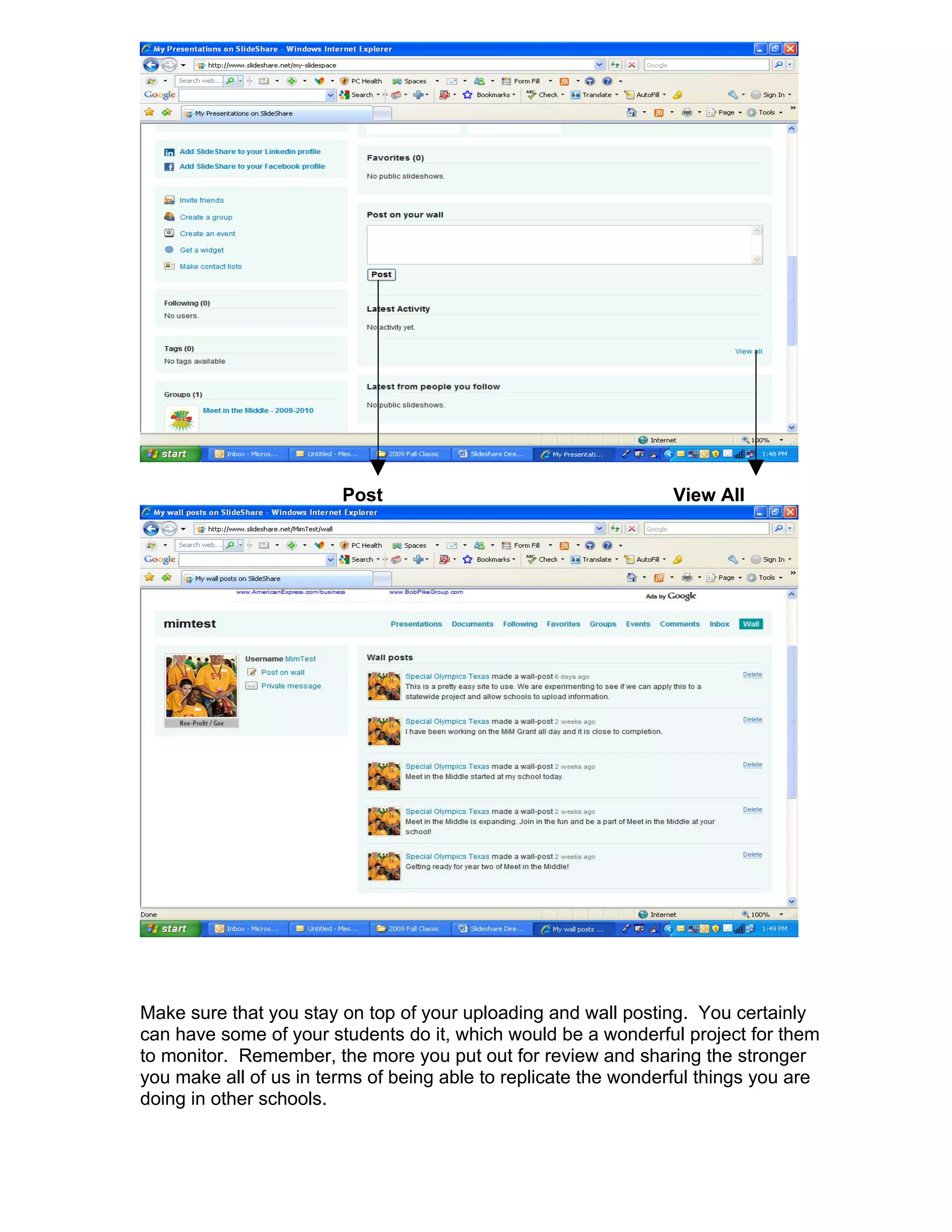 Post                                     View All




Make sure that you stay on top of your uploading and wall posting. You certainly
can have some of your students do it, which would be a wonderful project for them
to monitor. Remember, the more you put out for review and sharing the stronger
you make all of us in terms of being able to replicate the wonderful things you are
doing in other schools.
 