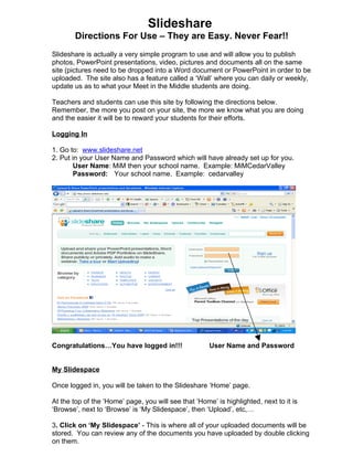 Slideshare
        Directions For Use – They are Easy. Never Fear!!
Slideshare is actually a very simple program to use and will allow you to publish
photos, PowerPoint presentations, video, pictures and documents all on the same
site (pictures need to be dropped into a Word document or PowerPoint in order to be
uploaded. The site also has a feature called a ‘Wall’ where you can daily or weekly,
update us as to what your Meet in the Middle students are doing.

Teachers and students can use this site by following the directions below.
Remember, the more you post on your site, the more we know what you are doing
and the easier it will be to reward your students for their efforts.

Logging In

1. Go to: www.slideshare.net
2. Put in your User Name and Password which will have already set up for you.
       User Name: MiM then your school name. Example: MiMCedarValley
       Password: Your school name. Example: cedarvalley




Congratulations…You have logged in!!!                 User Name and Password


My Slidespace

Once logged in, you will be taken to the Slideshare ‘Home’ page.

At the top of the ‘Home’ page, you will see that ‘Home’ is highlighted, next to it is
‘Browse’, next to ‘Browse’ is ‘My Slidespace’, then ‘Upload’, etc,…

3. Click on ‘My Slidespace’ - This is where all of your uploaded documents will be
stored. You can review any of the documents you have uploaded by double clicking
on them.
 