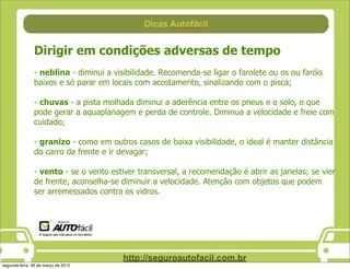 Dirigir em condições adversas de tempo
               - neblina - diminui a visibilidade. Recomenda-se ligar o farolete ou os ou faróis
               baixos e só parar em locais com acostamento, sinalizando com o pisca;

               - chuvas - a pista molhada diminui a aderência entre os pneus e o solo, o que
               pode gerar a aquaplanagem e perda de controle. Diminua a velocidade e freie com
               cuidado;

               - granizo - como em outros casos de baixa visibilidade, o ideal é manter distância
               do carro da frente e ir devagar;

               - vento - se o vento estiver transversal, a recomendação é abrir as janelas; se vier
               de frente, aconselha-se diminuir a velocidade. Atenção com objetos que podem
               ser arremessados contra os vidros.




segunda-feira, 26 de março de 2012
 