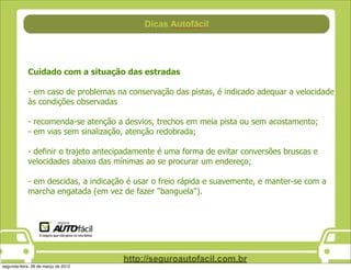 Cuidado com a situação das estradas

            - em caso de problemas na conservação das pistas, é indicado adequar a velocidade
            às condições observadas

            - recomenda-se atenção a desvios, trechos em meia pista ou sem acostamento;
            - em vias sem sinalização, atenção redobrada;

            - definir o trajeto antecipadamente é uma forma de evitar conversões bruscas e
            velocidades abaixo das mínimas ao se procurar um endereço;

            - em descidas, a indicação é usar o freio rápida e suavemente, e manter-se com a
            marcha engatada (em vez de fazer "banguela").




segunda-feira, 26 de março de 2012
 