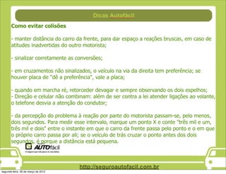 Como evitar colisões

       - manter distância do carro da frente, para dar espaço a reações bruscas, em caso de
       atitudes inadvertidas do outro motorista;

       - sinalizar corretamente as conversões;

       - em cruzamentos não sinalizados, o veículo na via da direita tem preferência; se
       houver placa de "dê a preferência", vale a placa;

       - quando em marcha ré, retorceder devagar e sempre observando os dois espelhos;
       - Direção e celular não combinam: além de ser contra a lei atender ligações ao volante,
       o telefone desvia a atenção do condutor;

       - da percepção do problema à reação por parte do motorista passam-se, pelo menos,
       dois segundos. Para medir esse intervalo, marque um ponto X e conte "três mil e um,
       três mil e dois" entre o instante em que o carro da frente passa pelo ponto e o em que
       o próprio carro passa por ali; se o veículo de trás cruzar o ponto antes dos dois
       segundos, é porque a distância está pequena.




segunda-feira, 26 de março de 2012
 
