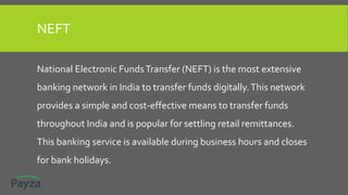 NEFT
National Electronic FundsTransfer (NEFT) is the most extensive
banking network in India to transfer funds digitally.This network
provides a simple and cost-effective means to transfer funds
throughout India and is popular for settling retail remittances.
This banking service is available during business hours and closes
for bank holidays.
 