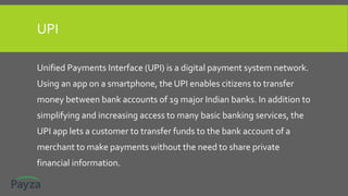 UPI
Unified Payments Interface (UPI) is a digital payment system network.
Using an app on a smartphone, the UPI enables citizens to transfer
money between bank accounts of 19 major Indian banks. In addition to
simplifying and increasing access to many basic banking services, the
UPI app lets a customer to transfer funds to the bank account of a
merchant to make payments without the need to share private
financial information.
 