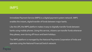 IMPS
Immediate Payment Service (IMPS) is a digital payment system network. IMPS
enables the instant, digital transfer of funds between major banks.
Like the UPI, the IMPS platform makes it easy to digitally transfer funds between
banks using mobile phones. Using this service, citizens can transfer funds whenever
they please, even during off-hours and bank holidays.
The IMPS platform is managed by the National Payments Corporation of India and
operates using the National Financial Switch network.
 