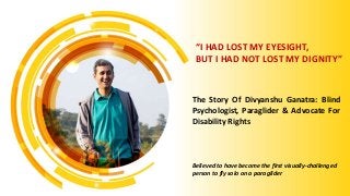 The Story Of Divyanshu Ganatra: Blind
Psychologist, Paraglider & Advocate For
Disability Rights
Believed to have become the first visually-challenged
person to fly solo on a paraglider
“I HAD LOST MY EYESIGHT,
BUT I HAD NOT LOST MY DIGNITY”
 