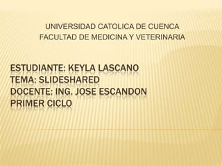 UNIVERSIDAD CATOLICA DE CUENCA
FACULTAD DE MEDICINA Y VETERINARIA

ESTUDIANTE: KEYLA LASCANO
TEMA: SLIDESHARED
DOCENTE: ING. JOSE ESCANDON
PRIMER CICLO

 