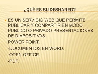 ¿QUÉ ES SLIDESHARED?


-

-

ES UN SERVICIO WEB QUE PERMITE
PUBLICAR Y COMPARTIR EN MODO
PUBLICO O PRIVADO PRESENTACIONES
DE DIAPOSITIVAS:
POWER POINT.
-DOCUMENTOS EN WORD.
-OPEN OFFICE.
-PDF.

 