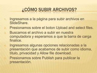 ¿CÓMO SUBIR ARCHIVOS?
1.

2.
3.

4.

5.

Ingresamos a la página para subir archivos en
SlideShare.
Presionamos sobre el boton Upload and select files.
Buscamos el archivo a subir en nuestra
computadora y esperamos a que la barra de carga
finalice.
Ingresamos algunas opciones relacionadas a la
presentación que acabamos de subir como idioma,
título, privacidad y Allow file download.
Presionamos sobre Publish para publicar la
presentación.

 