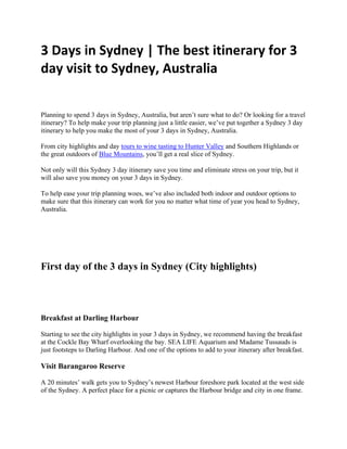 3 Days in Sydney | The best itinerary for 3
day visit to Sydney, Australia
Planning to spend 3 days in Sydney, Australia, but aren’t sure what to do? Or looking for a travel
itinerary? To help make your trip planning just a little easier, we’ve put together a Sydney 3 day
itinerary to help you make the most of your 3 days in Sydney, Australia.
From city highlights and day tours to wine tasting to Hunter Valley and Southern Highlands or
the great outdoors of Blue Mountains, you’ll get a real slice of Sydney.
Not only will this Sydney 3 day itinerary save you time and eliminate stress on your trip, but it
will also save you money on your 3 days in Sydney.
To help ease your trip planning woes, we’ve also included both indoor and outdoor options to
make sure that this itinerary can work for you no matter what time of year you head to Sydney,
Australia.
First day of the 3 days in Sydney (City highlights)
Breakfast at Darling Harbour
Starting to see the city highlights in your 3 days in Sydney, we recommend having the breakfast
at the Cockle Bay Wharf overlooking the bay. SEA LIFE Aquarium and Madame Tussauds is
just footsteps to Darling Harbour. And one of the options to add to your itinerary after breakfast.
Visit Barangaroo Reserve
A 20 minutes’ walk gets you to Sydney’s newest Harbour foreshore park located at the west side
of the Sydney. A perfect place for a picnic or captures the Harbour bridge and city in one frame.
 