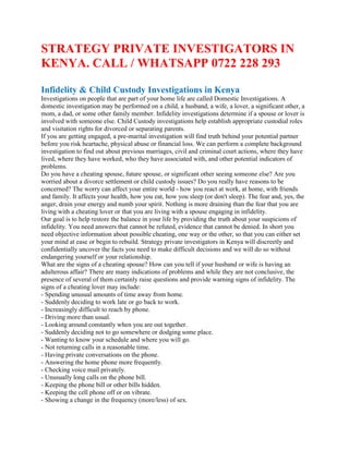 STRATEGY PRIVATE INVESTIGATORS IN
KENYA. CALL / WHATSAPP 0722 228 293
Infidelity & Child Custody Investigations in Kenya
Investigations on people that are part of your home life are called Domestic Investigations. A
domestic investigation may be performed on a child, a husband, a wife, a lover, a significant other, a
mom, a dad, or some other family member. Infidelity investigations determine if a spouse or lover is
involved with someone else. Child Custody investigations help establish appropriate custodial roles
and visitation rights for divorced or separating parents.
If you are getting engaged, a pre-marital investigation will find truth behind your potential partner
before you risk heartache, physical abuse or financial loss. We can perform a complete background
investigation to find out about previous marriages, civil and criminal court actions, where they have
lived, where they have worked, who they have associated with, and other potential indicators of
problems.
Do you have a cheating spouse, future spouse, or significant other seeing someone else? Are you
worried about a divorce settlement or child custody issues? Do you really have reasons to be
concerned? The worry can affect your entire world - how you react at work, at home, with friends
and family. It affects your health, how you eat, how you sleep (or don't sleep). The fear and, yes, the
anger, drain your energy and numb your spirit. Nothing is more draining than the fear that you are
living with a cheating lover or that you are living with a spouse engaging in infidelity.
Our goal is to help restore the balance in your life by providing the truth about your suspicions of
infidelity. You need answers that cannot be refuted, evidence that cannot be denied. In short you
need objective information about possible cheating, one way or the other, so that you can either set
your mind at ease or begin to rebuild. Strategy private investigators in Kenya will discreetly and
confidentially uncover the facts you need to make difficult decisions and we will do so without
endangering yourself or your relationship.
What are the signs of a cheating spouse? How can you tell if your husband or wife is having an
adulterous affair? There are many indications of problems and while they are not conclusive, the
presence of several of them certainly raise questions and provide warning signs of infidelity. The
signs of a cheating lover may include:
- Spending unusual amounts of time away from home.
- Suddenly deciding to work late or go back to work.
- Increasingly difficult to reach by phone.
- Driving more than usual.
- Looking around constantly when you are out together.
- Suddenly deciding not to go somewhere or dodging some place.
- Wanting to know your schedule and where you will go.
- Not returning calls in a reasonable time.
- Having private conversations on the phone.
- Answering the home phone more frequently.
- Checking voice mail privately.
- Unusually long calls on the phone bill.
- Keeping the phone bill or other bills hidden.
- Keeping the cell phone off or on vibrate.
- Showing a change in the frequency (more/less) of sex.
 