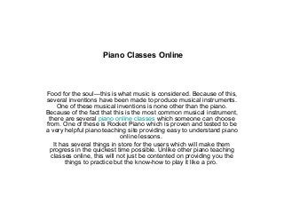 Piano Classes Online
Food for the soul—this is what music is considered. Because of this,
several inventions have been made to produce musical instruments.
One of these musical inventions is none other than the piano.
Because of the fact that this is the most common musical instrument,
there are several piano online classes which someone can choose
from. One of these is Rocket Piano which is proven and tested to be
a very helpful piano teaching site providing easy to understand piano
online lessons.
It has several things in store for the users which will make them
progress in the quickest time possible. Unlike other piano teaching
classes online, this will not just be contented on providing you the
things to practice but the know-how to play it like a pro.
 