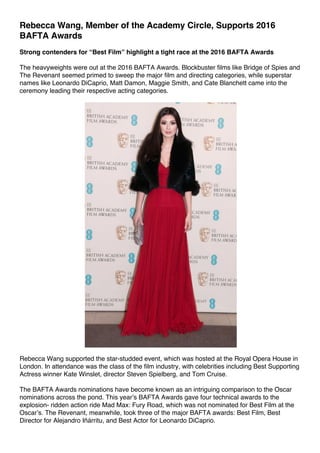 Rebecca Wang, Member of the Academy Circle, Supports 2016
BAFTA Awards
Strong contenders for “Best Film” highlight a tight race at the 2016 BAFTA Awards
The heavyweights were out at the 2016 BAFTA Awards. Blockbuster films like Bridge of Spies and
The Revenant seemed primed to sweep the major film and directing categories, while superstar
names like Leonardo DiCaprio, Matt Damon, Maggie Smith, and Cate Blanchett came into the
ceremony leading their respective acting categories.
Rebecca Wang supported the star-studded event, which was hosted at the Royal Opera House in
London. In attendance was the class of the film industry, with celebrities including Best Supporting
Actress winner Kate Winslet, director Steven Spielberg, and Tom Cruise.
The BAFTA Awards nominations have become known as an intriguing comparison to the Oscar
nominations across the pond. This year’s BAFTA Awards gave four technical awards to the
explosion- ridden action ride Mad Max: Fury Road, which was not nominated for Best Film at the
Oscar’s. The Revenant, meanwhile, took three of the major BAFTA awards: Best Film, Best
Director for Alejandro Iñárritu, and Best Actor for Leonardo DiCaprio.
 
