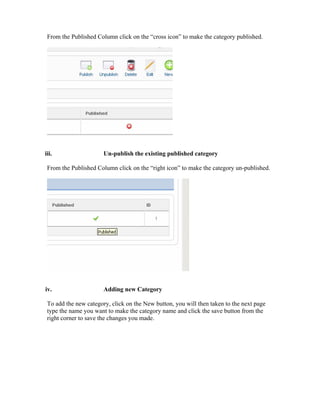 From the Published Column click on the “cross icon” to make the category published.




iii.                   Un-publish the existing published category

 From the Published Column click on the “right icon” to make the category un-published.




iv.                    Adding new Category

 To add the new category, click on the New button, you will then taken to the next page
 type the name you want to make the category name and click the save button from the
 right corner to save the changes you made.
 