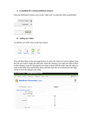 c) Un-publish the existing published category:

From the Published Column click on the “right icon” to make the slide un-published




   d) Adding new ݺߣ:

To add the new slide, click on the New button




You will then taken to the next page browse to select the slide you want to upload, type
the title you want to make the slide title, select the category you want you slide to show
in that category, type the description you want to show with the slide, type the tags you
want to the slide to be searched by those and then click the save button from the right
corner to save the changes you made.
 
