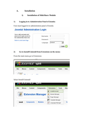 A.           Installation

             i)      Installation of ݺߣShare Module


1)        Logging in to Administration Panel of Joomla:

User must logged in to administration panel of Joomla




2)        Go to Install/Uninstall from Extensions on the menu:

From the main menu go to Extensions




Select Install/Uninstall
 